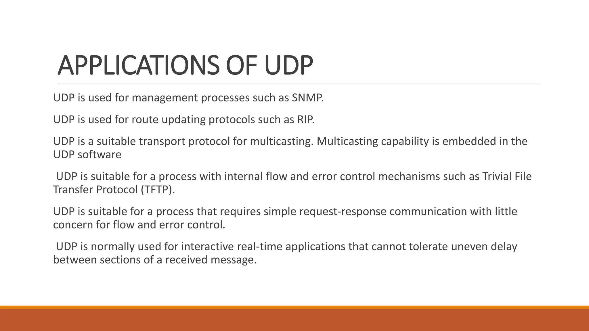 APPLICATIONS OF UDP
UDP is used for management processes such as SNMP.
UDP is used for route updating protocols such as RIP.
UDP is a suitable transport protocol for multicasting. Multicasting capability is embedded in the
UDP software
UDP is suitable for a process with internal flow and error control mechanisms such as Trivial File
Transfer Protocol (TFTP).
UDP is suitable for a process that requires simple request-response communication with little
concern for flow and error control.
UDP is normally used for interactive real-time applications that cannot tolerate uneven delay
between sections of a received message.
 