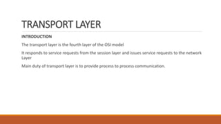 TRANSPORT LAYER
INTRODUCTION
The transport layer is the fourth layer of the OSI model
It responds to service requests from the session layer and issues service requests to the network
Layer
Main duty of transport layer is to provide process to process communication.
 