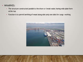 • WHARVES:
• The structure constructed parallelto the shore or break water
, having wide plate form
atthe top
• Function is to permit berthing of vessel along side (only one side) for cargo working
 