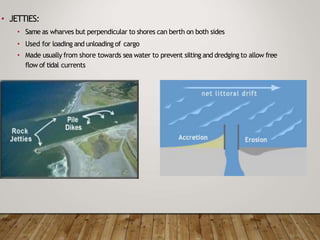 • JETTIES:
• Same as wharves but perpendicular to shores can berth on both sides
• Used for loading and unloading of cargo
• Made usually from shore towards sea water to prevent silting and dredging to allow free
flow of tidal currents
 