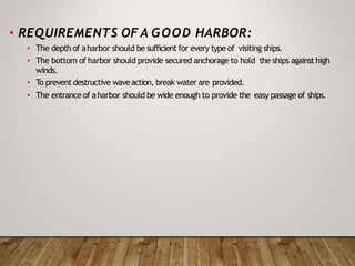 • REQUIREMENTS OF A GOOD HARBOR:
• The depth of aharbor should be sufficient for every type of visiting ships.
• The bottom of harbor should provide secured anchorage to hold the ships against high
winds.
• To prevent destructive waveaction, break water are provided.
• The entrance of aharbor should be wide enough to provide the easy passage of ships.
 