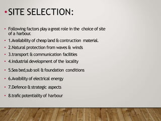 •SITE SELECTION:
• Following factors playagreat role in the choice of site
of a harbour.
• 1.Availability of cheapland &contruction material.
• 2.Natural protection from waves & winds
• 3.transport &communication facilities
• 4.industrial development of the locality
• 5.Sea bed,sub soil &foundation conditions
• 6.Avaibility of electrical energy
• 7.Defence &strategic aspects
• 8.traficpotentiality of harbour
 