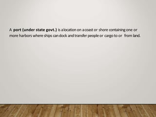 A port (under state govt.) is alocationon acoast or shore containingone or
more harbors whereships candock andtransferpeopleor cargoto or from land.
 