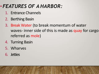 •FEATURES OF A HARBOR:
1. EntranceChannels
2. Berthing Basin
3. Break Water (to break momentum of water
waves- inner side of this is made as quay for cargo
referred as mole)
4. Turning Basin
5. Wharves
6. Jetties
 