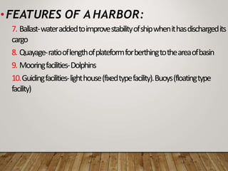 •FEATURES OF A HARBOR:
7. Ballast-wateraddedtoimprovestabilityofshipwhenithasdischargedits
cargo
8. Quayage-ratiooflengthofplateformforberthingtotheareaofbasin
9. Mooringfacilities-Dolphins
10.Guidingfacilities-lighthouse(fixedtypefacility).Buoys(floatingtype
facility)
 
