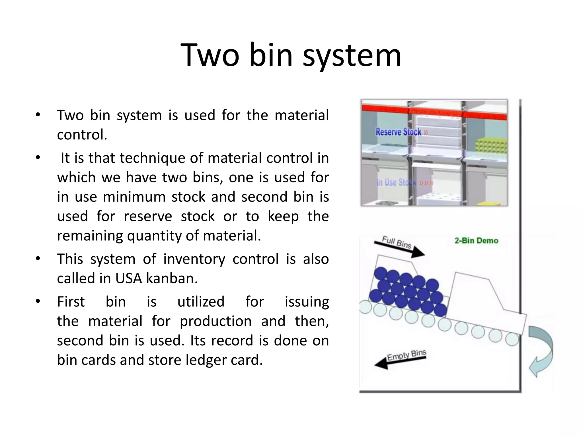 Two bin system
• Two bin system is used for the material
control.
• It is that technique of material control in
which we have two bins, one is used for
in use minimum stock and second bin is
used for reserve stock or to keep the
remaining quantity of material.
• This system of inventory control is also
called in USA kanban.
• First bin is utilized for issuing
the material for production and then,
second bin is used. Its record is done on
bin cards and store ledger card.
 