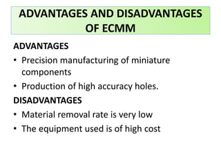 ADVANTAGES
• Precision manufacturing of miniature
components
• Production of high accuracy holes.
DISADVANTAGES
• Material removal rate is very low
• The equipment used is of high cost
ADVANTAGES AND DISADVANTAGES
OF ECMM
 
