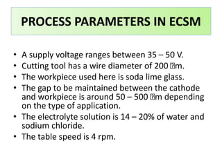 PROCESS PARAMETERS IN ECSM
• A supply voltage ranges between 35 – 50 V.
• Cutting tool has a wire diameter of 200 m.
• The workpiece used here is soda lime glass.
• The gap to be maintained between the cathode
and workpiece is around 50 – 500 m depending
on the type of application.
• The electrolyte solution is 14 – 20% of water and
sodium chloride.
• The table speed is 4 rpm.
 