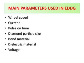 • Wheel speed
• Current
• Pulse on time
• Diamond particle size
• Bond material
• Dielectric material
• Voltage
MAIN PARAMETERS USED IN EDDG
 