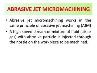 • Abrasive jet micromachining works in the
same principle of abrasive jet machining (AJM)
• A high speed stream of mixture of fluid (air or
gas) with abrasive particle is injected through
the nozzle on the workpiece to be machined.
ABRASIVE JET MICROMACHINING
 
