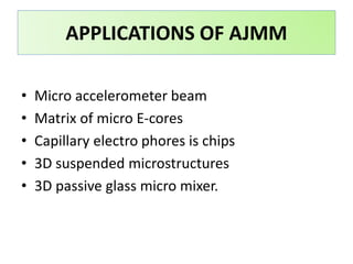 APPLICATIONS OF AJMM
• Micro accelerometer beam
• Matrix of micro E-cores
• Capillary electro phores is chips
• 3D suspended microstructures
• 3D passive glass micro mixer.
 