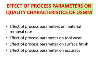• Effect of process parameters on material
removal rate
• Effect of process parameter on tool wear
• Effect of process parameter on surface finish
• Effect of process parameter on accuracy
EFFECT OF PROCESS PARAMETERS ON
QUALITY CHARACTERISTICS OF USMM
 