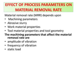 Material removal rate (MRR) depends upon
• Machining parameters
• Abrasive slurry
• Work material properties
• Tool material properties and tool geometry
The machining parameters that affect the material
removal rate are
• amplitude of vibration
• frequency of vibration
• static load
EFFECT OF PROCESS PARAMETERS ON
MATERIAL REMOVAL RATE
 