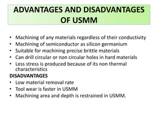 • Machining of any materials regardless of their conductivity
• Machining of semiconductor as silicon germanium
• Suitable for machining precise brittle materials
• Can drill circular or non circular holes in hard materials
• Less stress is produced because of its non thermal
characteristics
DISADVANTAGES
• Low material removal rate
• Tool wear is faster in USMM
• Machining area and depth is restrained in USMM.
ADVANTAGES AND DISADVANTAGES
OF USMM
 