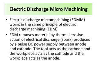 Electric Discharge Micro Machining
• Electric discharge micromachining (EDMM)
works in the same principle of electric
discharge machining (EDM).
• EDM removes material by thermal erosive
action of electrical discharge (spark) produced
by a pulse DC power supply between anode
and cathode. The tool acts as the cathode and
the workpiece acts as the cathode and the
workpiece acts as the anode.
 