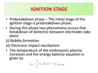 • Prebreakdown phase – The initial stage of the
ignition stage is prebreakdown phase.
• During this phase two phenomena occurs that
breakdown of dielectric between electrodes take
place.
(i) Bubble formation
(ii) Electronic impact mechanism
• The temperature of the embroyonic plasma
increases and the energy balance equation is
given by
IGNITION STAGE
 
