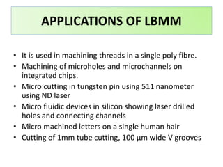 • It is used in machining threads in a single poly fibre.
• Machining of microholes and microchannels on
integrated chips.
• Micro cutting in tungsten pin using 511 nanometer
using ND laser
• Micro fluidic devices in silicon showing laser drilled
holes and connecting channels
• Micro machined letters on a single human hair
• Cutting of 1mm tube cutting, 100 μm wide V grooves
APPLICATIONS OF LBMM
 