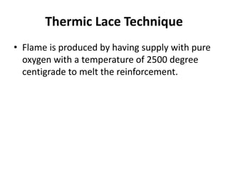 Thermic Lace Technique
• Flame is produced by having supply with pure
oxygen with a temperature of 2500 degree
centigrade to melt the reinforcement.
 