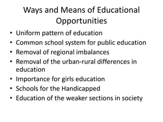 Ways and Means of Educational
Opportunities
• Uniform pattern of education
• Common school system for public education
• Removal of regional imbalances
• Removal of the urban-rural differences in
education
• Importance for girls education
• Schools for the Handicapped
• Education of the weaker sections in society
 