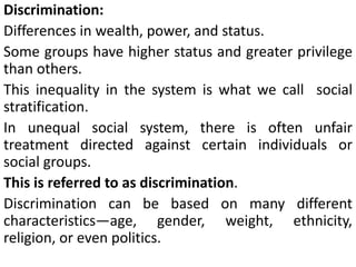 Discrimination:
Differences in wealth, power, and status.
Some groups have higher status and greater privilege
than others.
This inequality in the system is what we call social
stratification.
In unequal social system, there is often unfair
treatment directed against certain individuals or
social groups.
This is referred to as discrimination.
Discrimination can be based on many different
characteristics—age, gender, weight, ethnicity,
religion, or even politics.
 
