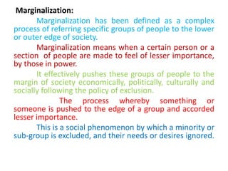Marginalization:
Marginalization has been defined as a complex
process of referring specific groups of people to the lower
or outer edge of society.
Marginalization means when a certain person or a
section of people are made to feel of lesser importance,
by those in power.
It effectively pushes these groups of people to the
margin of society economically, politically, culturally and
socially following the policy of exclusion.
The process whereby something or
someone is pushed to the edge of a group and accorded
lesser importance.
This is a social phenomenon by which a minority or
sub-group is excluded, and their needs or desires ignored.
 