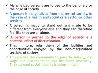  Marginalized persons are forced to the periphery or
the edge of society.
 A person is marginalized from the rest of society, in
the case of a health and social care sector or other
services.
 A person is made to stand out and made to be
different from everyone else and they can therefore
feel like they are all alone.
 A person is pushed to the edge of society is a
potential effect of discrimination.
 This, in turn, robs them of the facilities and
opportunities enjoyed by the non-marginalized
sections of society.
 This pushes the community to poverty, misery, low
wage and discrimination and livelihood insecurity.
Their upward social mobility is being limited.
 
