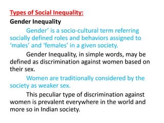 Types of Social Inequality:
Gender Inequality
Gender’ is a socio-cultural term referring
socially defined roles and behaviors assigned to
‘males’ and ‘females’ in a given society.
Gender Inequality, in simple words, may be
defined as discrimination against women based on
their sex.
Women are traditionally considered by the
society as weaker sex.
This peculiar type of discrimination against
women is prevalent everywhere in the world and
more so in Indian society.
 
