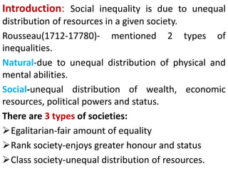Introduction: Social inequality is due to unequal
distribution of resources in a given society.
Rousseau(1712-17780)- mentioned 2 types of
inequalities.
Natural-due to unequal distribution of physical and
mental abilities.
Social-unequal distribution of wealth, economic
resources, political powers and status.
There are 3 types of societies:
Egalitarian-fair amount of equality
Rank society-enjoys greater honour and status
Class society-unequal distribution of resources.
 