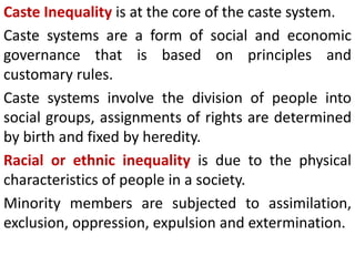 Caste Inequality is at the core of the caste system.
Caste systems are a form of social and economic
governance that is based on principles and
customary rules.
Caste systems involve the division of people into
social groups, assignments of rights are determined
by birth and fixed by heredity.
Racial or ethnic inequality is due to the physical
characteristics of people in a society.
Minority members are subjected to assimilation,
exclusion, oppression, expulsion and extermination.
 