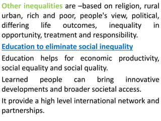Other inequalities are –based on religion, rural
urban, rich and poor, people's view, political,
differing life outcomes, inequality in
opportunity, treatment and responsibility.
Education to eliminate social inequality
Education helps for economic productivity,
social equality and social quality.
Learned people can bring innovative
developments and broader societal access.
It provide a high level international network and
partnerships.
 