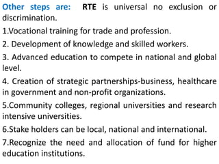 Other steps are: RTE is universal no exclusion or
discrimination.
1.Vocational training for trade and profession.
2. Development of knowledge and skilled workers.
3. Advanced education to compete in national and global
level.
4. Creation of strategic partnerships-business, healthcare
in government and non-profit organizations.
5.Community colleges, regional universities and research
intensive universities.
6.Stake holders can be local, national and international.
7.Recognize the need and allocation of fund for higher
education institutions.
 