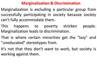 Marginalization & Discrimination
Marginalization is excluding a particular group from
successfully participating in society because society
can't fully accommodate them.
This happens to poverty stricken people.
Marginalization leads to discrimination.
That is where certain minorities get the "lazy" and
"uneducated" stereotypes from.
It's not that they don't want to work, but society is
working against them.
 