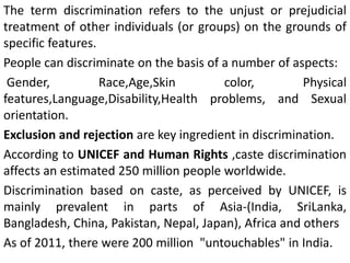 The term discrimination refers to the unjust or prejudicial
treatment of other individuals (or groups) on the grounds of
specific features.
People can discriminate on the basis of a number of aspects:
Gender, Race,Age,Skin color, Physical
features,Language,Disability,Health problems, and Sexual
orientation.
Exclusion and rejection are key ingredient in discrimination.
According to UNICEF and Human Rights ,caste discrimination
affects an estimated 250 million people worldwide.
Discrimination based on caste, as perceived by UNICEF, is
mainly prevalent in parts of Asia-(India, SriLanka,
Bangladesh, China, Pakistan, Nepal, Japan), Africa and others
As of 2011, there were 200 million "untouchables" in India.
 