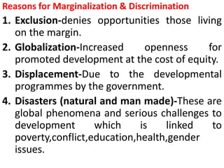 Reasons for Marginalization & Discrimination
1. Exclusion-denies opportunities those living
on the margin.
2. Globalization-Increased openness for
promoted development at the cost of equity.
3. Displacement-Due to the developmental
programmes by the government.
4. Disasters (natural and man made)-These are
global phenomena and serious challenges to
development which is linked to
poverty,conflict,education,health,gender
issues.
 