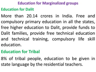 Education for Marginalized groups
Education for Dalit
More than 20.14 crores in India. Free and
compulsory primary education in all the states,
free higher education to Dalit, provide funds to
Dalit families, provide free technical education
and technical training, compulsory life skill
education.
Education for Tribal
8% of tribal people, education to be given in
state language by the residential teachers.
 
