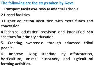 The following are the steps taken by Govt.
1.Transport facilities& new residential schools.
2.Hostel facilities
3.Higher education institution with more funds and
concession.
4.Technical education provision and intensified SSA
schemes for primary education.
5. Creating awareness through educated tribal
people.
6. Improve living standard by afforestation,
horticulture, animal husbandry and agricultural
farming activities.
 