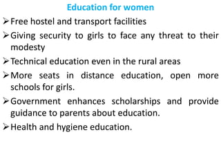 Education for women
Free hostel and transport facilities
Giving security to girls to face any threat to their
modesty
Technical education even in the rural areas
More seats in distance education, open more
schools for girls.
Government enhances scholarships and provide
guidance to parents about education.
Health and hygiene education.
 