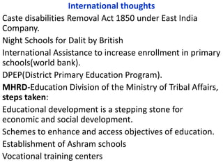 International thoughts
Caste disabilities Removal Act 1850 under East India
Company.
Night Schools for Dalit by British
International Assistance to increase enrollment in primary
schools(world bank).
DPEP(District Primary Education Program).
MHRD-Education Division of the Ministry of Tribal Affairs,
steps taken:
Educational development is a stepping stone for
economic and social development.
Schemes to enhance and access objectives of education.
Establishment of Ashram schools
Vocational training centers
 