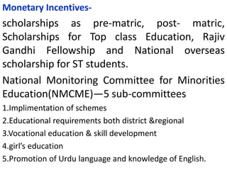 Monetary Incentives-
scholarships as pre-matric, post- matric,
Scholarships for Top class Education, Rajiv
Gandhi Fellowship and National overseas
scholarship for ST students.
National Monitoring Committee for Minorities
Education(NMCME)—5 sub-committees
1.Implimentation of schemes
2.Educational requirements both district &regional
3.Vocational education & skill development
4.girl’s education
5.Promotion of Urdu language and knowledge of English.
 