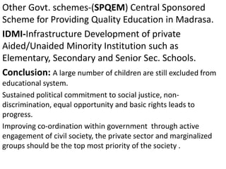 Other Govt. schemes-(SPQEM) Central Sponsored
Scheme for Providing Quality Education in Madrasa.
IDMI-Infrastructure Development of private
Aided/Unaided Minority Institution such as
Elementary, Secondary and Senior Sec. Schools.
Conclusion: A large number of children are still excluded from
educational system.
Sustained political commitment to social justice, non-
discrimination, equal opportunity and basic rights leads to
progress.
Improving co-ordination within government through active
engagement of civil society, the private sector and marginalized
groups should be the top most priority of the society .
 