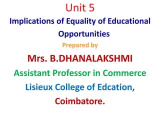 Unit 5
Implications of Equality of Educational
Opportunities
Prepared by
Mrs. B.DHANALAKSHMI
Assistant Professor in Commerce
Lisieux College of Edcation,
Coimbatore.
 