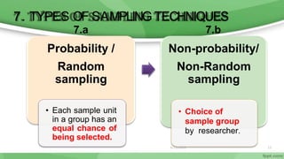 7. TYPES OF SAMPLING TECHNIQUES
6/11/2020 12
7.a
Probability /
Random
sampling
• Each sample unit
in a group has an
equal chance of
being selected.
7.b
Non-probability/
Non-Random
sampling
• Choice of
sample group
by researcher.
 