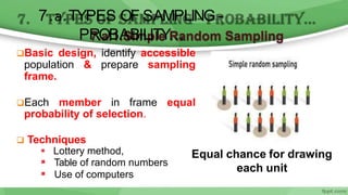7.a.1.Simple Random Sampling
Basic design, identify accessible
population & prepare sampling
frame.
Each member in frame equal
probability of selection.
 Techniques
 Lottery method,
 Table of random numbers
 Use of computers
Equal chance for drawing
each unit
7.a.TYPES OF SAMPLING -
PROBABILITY…
 