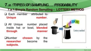 6/11/2020 16
7.a. TYPES OF SAMPLING….. PROBABILITY
7.a.1.Simple Random Sampling - LOTTERY METHOD
 Each member attributed to
Unique number.
 All Unique number placed
through
inside hat or bowl, blended
manner
chosen by the
become the
Number
researcher
subjects.
 