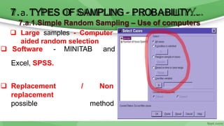 6/11/2020 18
7.a.1.Simple Random Sampling – Use of computers
 Large samples - Computer
aided random selection
 Software - MINITAB and
Excel, SPSS.
 Replacement
replacement
possible
/ Non
method
7.a.TYPES OF SAMPLING - PROBABILITY…
 