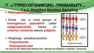 ⚫ Heterogenous population
more groups of
⚫ Divide two or
homogenous population
subgroups/strata based
called
on
criterion randomly selects subjects
⚫ Weightage sample/proportion
◦ Proportionate
◦ Disproportionate
7.a.2. Stratified Random Sampling
7.a.TYPES OF SAMPLING - PROBABILITY…
Ex- Assess the relationship between the Obesity and D
6/1
i1
a
/2
b
02
e
0tes in selected community 19
 