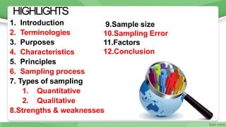 3
HIGHLIGHTS
1. Introduction
2. Terminologies
3. Purposes
4. Characteristics
5. Principles
6. Sampling process
7. Types of sampling
1. Quantitative
2. Qualitative
8.Strengths & weaknesses
9.Sample size
10.Sampling Error
11.Factors
12.Conclusion
 