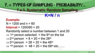 22
7.a.3. Systematic Random Sampling…..
K=N / n
Example:
N = 1200 and n = 60
Interval = 1200/60 = 20
Randomly select a number between 1 and 20
 1st person selected = the 8th on the list
2nd person = 8 + 20 = the 28th
3nd person = 28 + 20 = the 48th
 4th person = 48 + 20 = the 68th etc……
6/11/2020
7.a.TYPES OF SAMPLING - PROBABILITY…
 