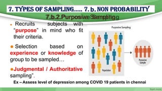 7.b.2.Purposive Sampling
⚫ Recruits
“purpose” in
subjects with
mind who fit
their criteria.
⚫ Selection based on
experience or knowledge of
group to be sampled…
⚫Judgmental / Authoritative
sampling”.
Ex – Assess level of depression among COVID 19 patients in chennai
 