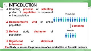 1. INTRODUCTION
 Sampling process of selecting
portion of population to represent
entire population
 Representative Unit of entire
population
 Reflect study character of
population.
 Significant of statistical
inferences
Ex- Study to assess the prevalence of co morbidities of Diabetic patients
4
Sampling
 